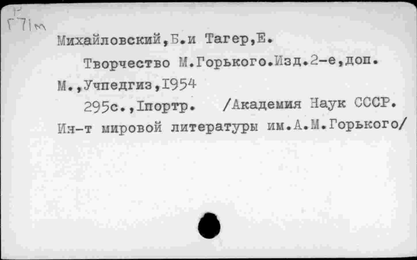 ﻿Г71<а
Михайловский,Б.и Тагер,Е.
Творчество М.Горького.Изд.2-е,доп.
М.»Учпедгиз,1954
295с.,1портр. /Академия Наук СССР.
Ия—т мировой литературы им.А.М.Горького/